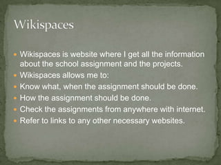 Wikispaces is website where I get all the information about the school assignment and the projects. Wikispaces allows me to: Know what, when the assignment should be done. How the assignment should be done. Check the assignments from anywhere with internet. Refer to links to any other necessary websites. 