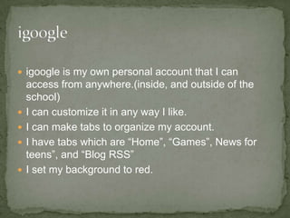 igoogle is my own personal account that I can access from anywhere.(inside, and outside of the school) I can customize it in any way I like. I can make tabs to organize my account. I have tabs which are “Home”, “Games”, News for teens”, and “Blog RSS” I set my background to red. 