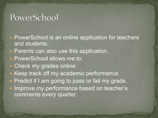 PowerSchool is an online application for teachers and students. Parents can also use this application. PowerSchool allows me to: Check my grades online. Keep track off my academic performance. Predict if I am going to pass or fail my grade. Improve my performance based on teacher’s comments every quarter. 