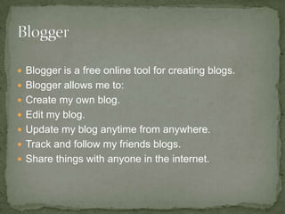 Blogger is a free online tool for creating blogs. Blogger allows me to: Create my own blog. Edit my blog. Update my blog anytime from anywhere. Track and follow my friends blogs. Share things with anyone in the internet. 