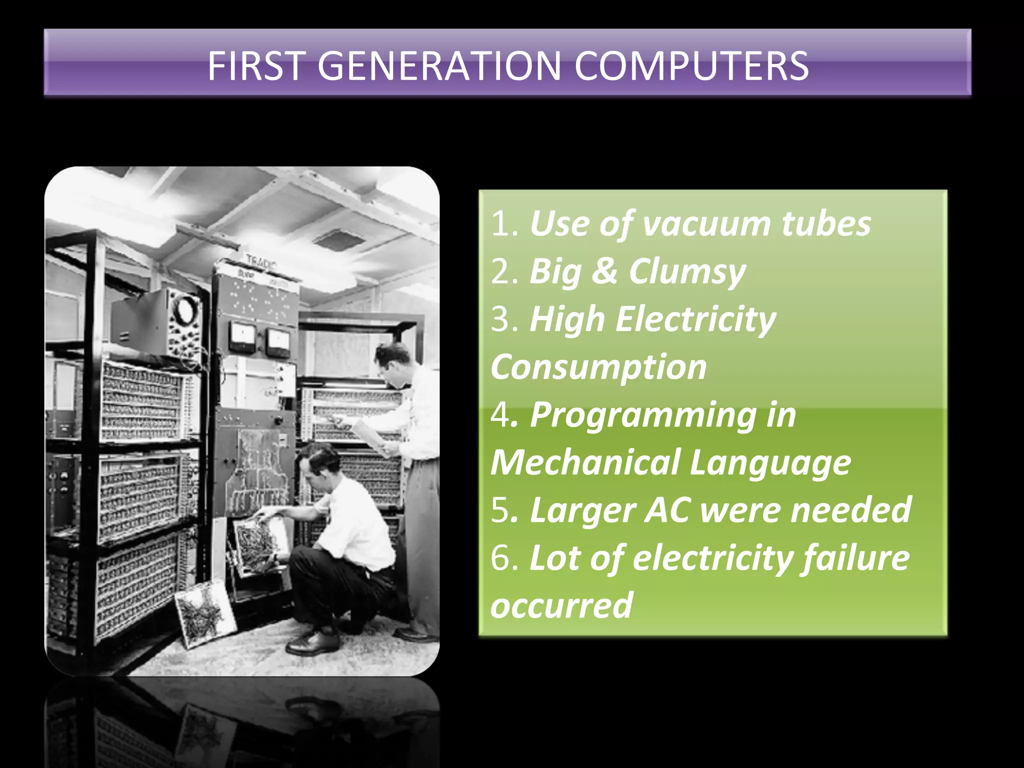 FIRST GENERATION COMPUTERS 1. Use of vacuum tubes 2. Big & Clumsy 3. High Electricity Consumption 4 . Programming in Mechanical Language 5 . Larger AC were needed 6. Lot of electricity failure occurred