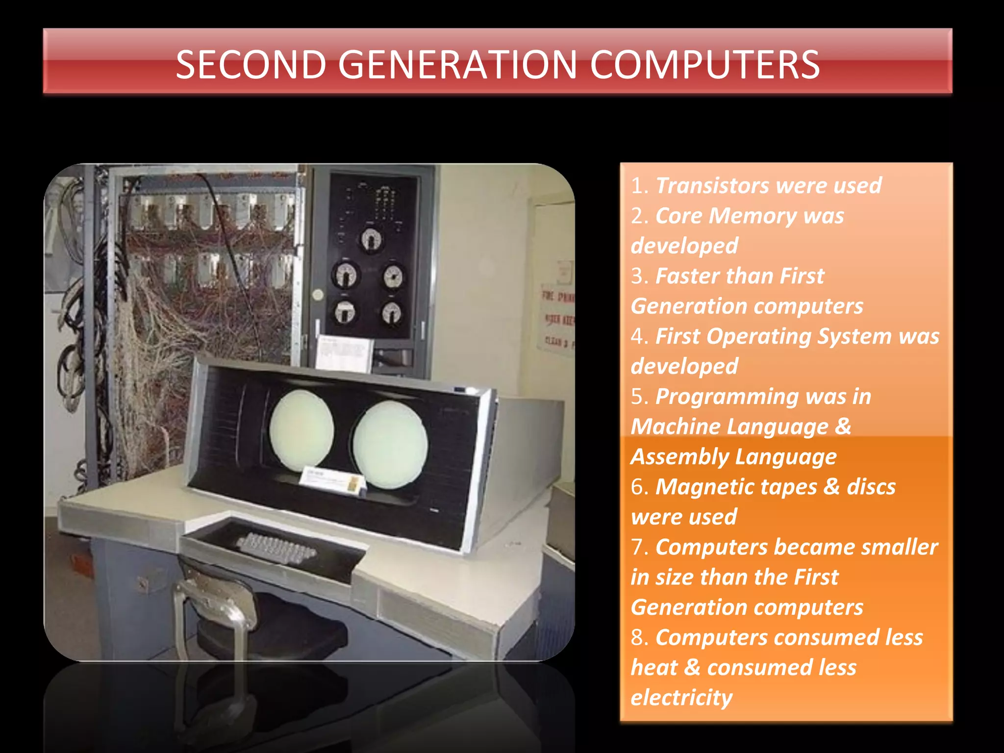 SECOND GENERATION COMPUTERS 1. Transistors were used 2. Core Memory was developed 3. Faster than First Generation computers 4. First Operating System was developed 5. Programming was in Machine Language & Assembly Language 6. Magnetic tapes & discs were used 7. Computers became smaller in size than the First Generation computers 8. Computers consumed less heat & consumed less electricity