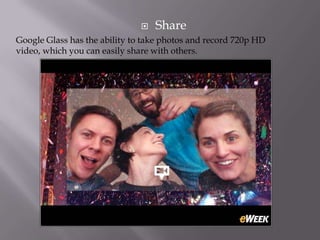 

Share

Google Glass has the ability to take photos and record 720p HD
video, which you can easily share with others.

 