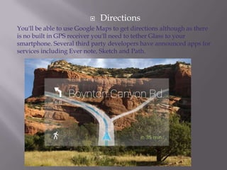 

Directions

You'll be able to use Google Maps to get directions although as there
is no built in GPS receiver you'll need to tether Glass to your
smartphone. Several third party developers have announced apps for
services including Ever note, Sketch and Path.

 
