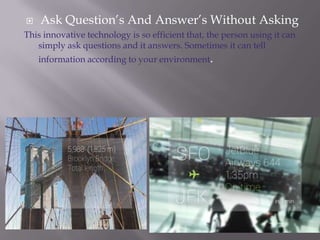 

Ask Question’s And Answer’s Without Asking

This innovative technology is so efficient that, the person using it can
simply ask questions and it answers. Sometimes it can tell
information according to your environment.

 