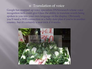 

Translation of voice

Google has snapped up voice specialists DNNresearch whose voice
recognition tech could give Glass the ability to translate words being
spoken to you into your own language on the display. Obviously
you'll need a WiFi connection or a hefty data plan if you're in another
country, but it's certainly a neat trick if it works.

 