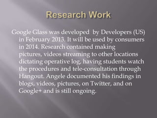 Google Glass was developed by Developers (US)
in February 2013. It will be used by consumers
in 2014. Research contained making
pictures, videos streaming to other locations
dictating operative log, having students watch
the procedures and tele-consultation through
Hangout. Angele documented his findings in
blogs, videos, pictures, on Twitter, and on
Google+ and is still ongoing.

 