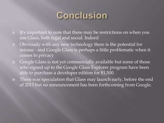 







It's important to note that there may be restrictions on when you
use Glass, both legal and social. Indeed
Obviously with any new technology there is the potential for
misuse - and Google Glass is perhaps a little problematic when it
comes to privacy
Google Glass is not yet commercially available but some of those
who signed up to the Google Glass Explorer program have been
able to purchase a developer edition for $1,500.
There was speculation that Glass may launch early, before the end
of 2013 but no announcement has been forthcoming from Google.

 