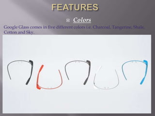 

Colors

Google Glass comes in five different colors i.e. Charcoal, Tangerine, Shale,
Cotton and Sky.

 