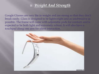 

Weight And Strength

Google Glasses are very lite in weight and are strong so that they don’t
break easily. Glass is designed to be lightweight and as unobtrusive as
possible. The frame will come with adjustable pads for comfort, and is
expected to be both light and extremely robust. It will also have a
touchpad along one arm for silent interaction.

 