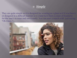 

Simple

They are quite simple as it is designed for wearing as a glass so if it was heavy
or designed in a difficult manner so it could have been a cause of headache
for the user’s to wear and use it easily. You can start a search with just saying
"Ok Glass..".

 