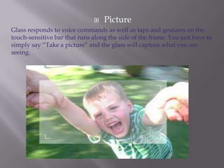 

Picture

Glass responds to voice commands as well as taps and gestures on the
touch-sensitive bar that runs along the side of the frame. You just have to
simply say “Take a picture” and the glass will capture what you are
seeing.

 