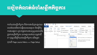 រប ៀ កុំណត់ទហ ុំសនលកកិច្ការ
ុំ
ឹ
ច

ោរកាំណត់សនលឹកកចោរ គឺជាោរងារដាំបូងបងអស់ម្ុន
ិ ច
យពលដដលយ

ងចាប់យ្តីម្សរយសរអតថបេ និងយធវីកចច
ី
ិ

ោរងារយ្េងៗ យ្ពាោះវា្តល់ភាពងា
កាុងោរត្ម្ម្កចោរ
ឹ ិ ច

្សួលដល់យ

ព
កអតថបេយៅយាោះពុម្ជាយដី

ម្។ ដូយចាោះយដីម្បកណត់សនលកកចោរ យ
ី ាំ
ឹ ិ ច

ង្តូវ៖
ី

ចុចយលី Page Layout Menu => Page Setup

ង
ី

 