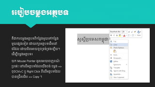 រប ៀ ច្មលង្អតថ ទ

គជាោរចម្លងអតថបេពកដនលងម្ួ
ឺ
ី
ម្ួ

យ្េងយេៀត យដា

យៅកដនលង

រកាអតថបេយដម្យៅ
ី

ដដដល យដា ម្នយអា វូច្េង់្េងយ
ិ
យដីម្បចម្លងអតថបេ៖
ី

ក Mouse Pointer អូសយអា

្បយ្ោះ យៅយលអតថបេដដលយ
ី

ី ។

យចញពណ
៌

ងចង់ ចម្លង =>
ី

ចុចCtrl+C ឬ Right Click ពយលអតថបេដដល
ី ី
ានយ្ជីសយរស => Copy ។
ី

 
