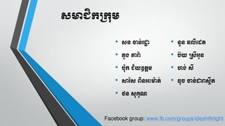 សមាជិកក្កុម
•

ដ្ ចា ់រ្ោ
ក

•

•

ិួរ ភារ
៉េ

•

ប៊យ ្ដ្ីភូ

•

បុិ ជ័យឧតាម

•

ហរ់ ដ្ី

•

ារ្៉េដ្ ពវ ភះមត់

•

ធុ្ ចា ់ោរដ្មីត

•

ថ ដ្ុគុណ

ួ ឆលីេឋត

Facebook group: www.fb.com/groups/ideshiftnight

 