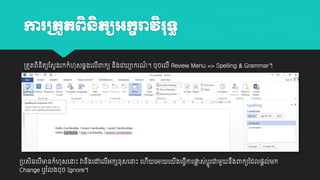 ការក្តួតព្ិនតយអកខរាវិរទធ
ិ
្តួតពនតយដសវងរកកាំ ុសឆ្គងយលពាកយ នងយវ
ិ ិ
ី
ិ

ាករណ។ ចុចយលី Review Menu => Spelling & Grammar។
៍

្បសនយបមានកាំ ុសយនាោះ វានងយៅយលអកេវុសយនាោះ យ
ិ
ី
ឹ
ី
Change ឬរ ាំលងចុច Ignore។

ី យអា យ

ងយធវោរផ្ស់បតូរជាម្ួ
ល
ី
ី

នងពាកយដដល្តល់ម្ក
ឹ

 