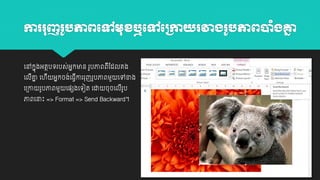 ការរញរ ូ ភាព្បៅមខឬបៅបក្កាយរវាង្រ ូ ភាព្ប ុំង្គ្ន
ន
យៅកាុងអតថបេរបស់អាកមាន រូបភាពពដដលគង
ី
់ ី
យលគ្ន យ ី អាកចងយធវោររុញរូបភាពម្ួ យៅខាង
ី ា
យ្ោ

រូបភាពម្ួ

យ្េងយេៀត យដា

ចុ ចយលរូប
ី

ភាពយនាោះ => Format => Send Backward។

 