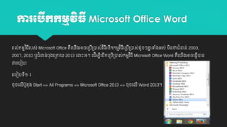 ការប កកមមវធី Microsoft Office Word
ើ
ិ
រាល់កម្មវ ិធរបស់ Microsoft Office គយ
ី
ឺ
2007, 2010 ឬជាំនាន់ចុងយ្ោ
៣រយបៀបៈ

ងអាចយ្ប្ាស់វ ិធយបកកម្មវ ិធយ្ប្ាស់ដូចៗគ្នទាំងអស់ ម្នថាជាំនាន់ 2003,
ា
ី
ី
ី ី
ី ី
ិ

2013 យនាោះយេ។ យដីម្បយបកយ្ប្ាស់កម្មវ ិធី Microsoft Office Word គយ
ី ី
ី
ឺ

រយបៀបេី១ ៖
ចុចយលបូតុង Start => All Programs => Microsoft Office 2013 => ចុចយលី Word 2013។
ី

ងអាចយធវាន
ី
ី

 