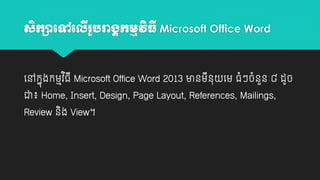 សិកាបៅប

រ ូ រាង្គកមមវធី Microsoft Office Word
ើ
ិ

យៅកាុងកម្មវធី Microsoft Office Word 2013 មានម្នុ យម្ ធាំៗចាំនន ៨ ដូច
ួ
ិ
ី
ជា៖ Home, Insert, Design, Page Layout, References, Mailings,
Review នង View។
ិ

 