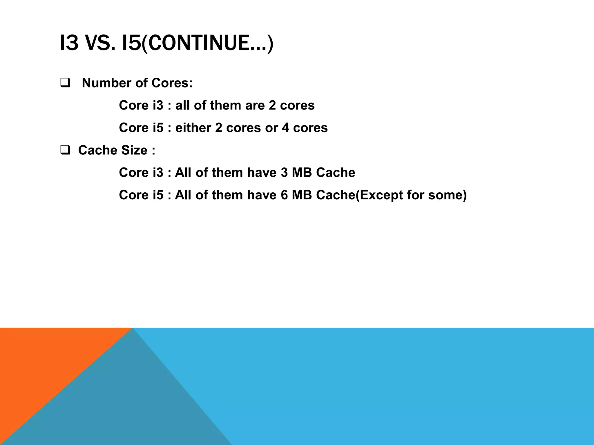 I3 VS. I5(CONTINUE…)
 Number of Cores:
Core i3 : all of them are 2 cores
Core i5 : either 2 cores or 4 cores
 Cache Size :
Core i3 : All of them have 3 MB Cache
Core i5 : All of them have 6 MB Cache(Except for some)
 