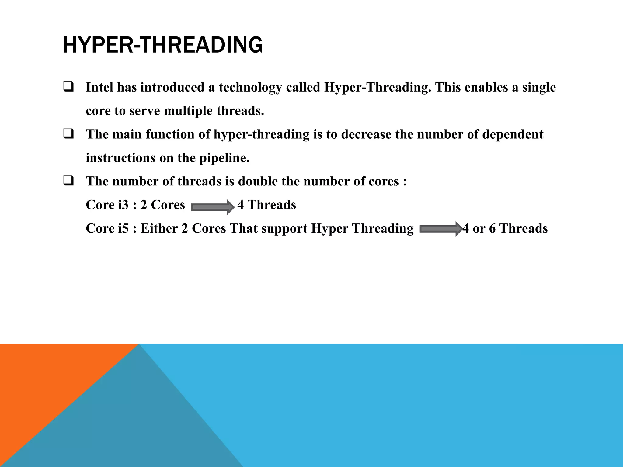 HYPER-THREADING
 Intel has introduced a technology called Hyper-Threading. This enables a single
core to serve multiple threads.
 The main function of hyper-threading is to decrease the number of dependent
instructions on the pipeline.
 The number of threads is double the number of cores :
Core i3 : 2 Cores 4 Threads
Core i5 : Either 2 Cores That support Hyper Threading 4 or 6 Threads
 