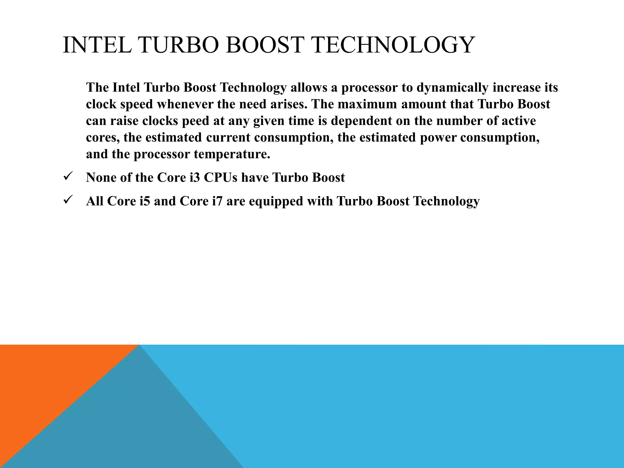 INTEL TURBO BOOST TECHNOLOGY
The Intel Turbo Boost Technology allows a processor to dynamically increase its
clock speed whenever the need arises. The maximum amount that Turbo Boost
can raise clocks peed at any given time is dependent on the number of active
cores, the estimated current consumption, the estimated power consumption,
and the processor temperature.
 None of the Core i3 CPUs have Turbo Boost
 All Core i5 and Core i7 are equipped with Turbo Boost Technology
 