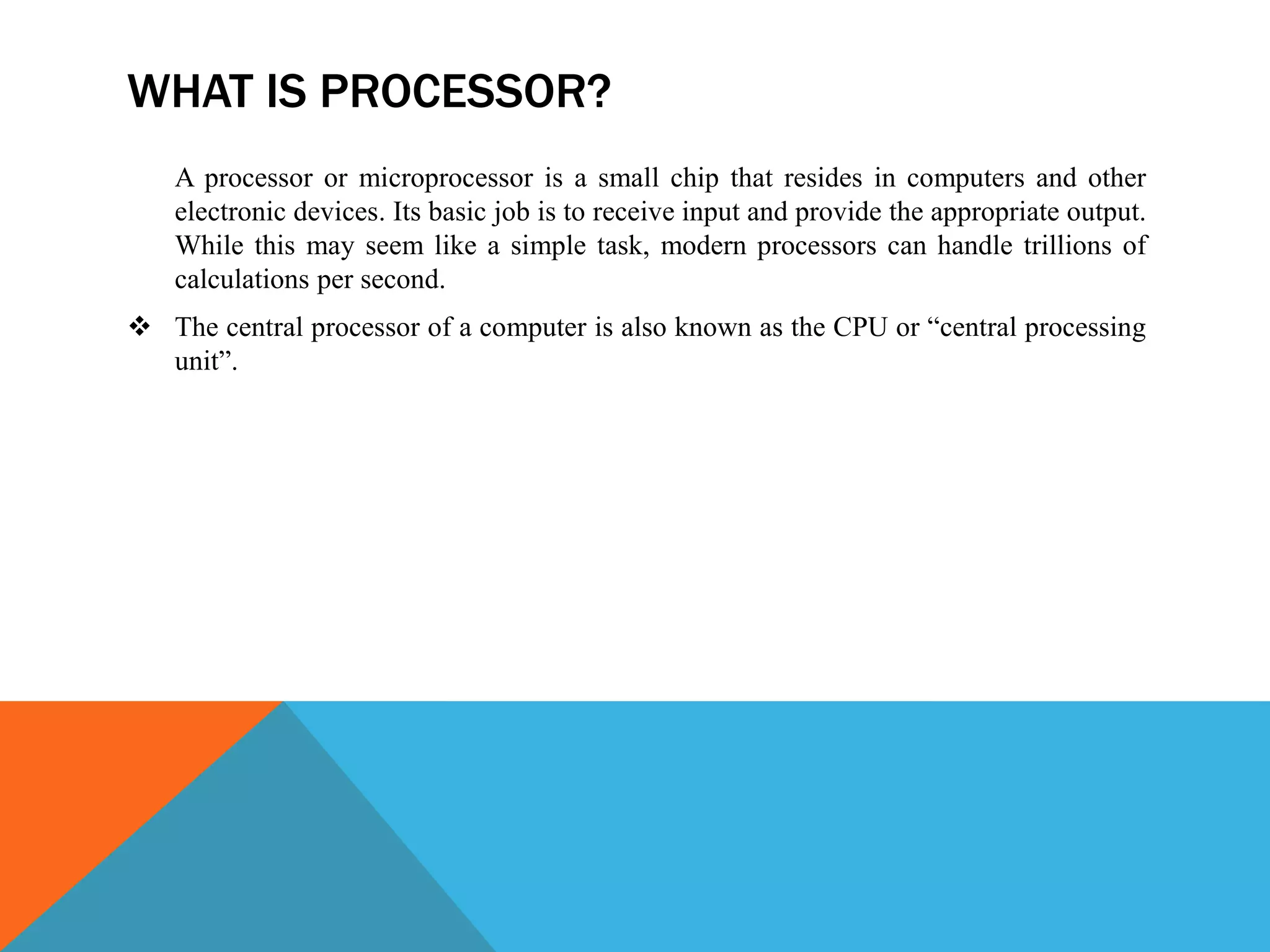 WHAT IS PROCESSOR?
A processor or microprocessor is a small chip that resides in computers and other
electronic devices. Its basic job is to receive input and provide the appropriate output.
While this may seem like a simple task, modern processors can handle trillions of
calculations per second.
 The central processor of a computer is also known as the CPU or “central processing
unit”.
 