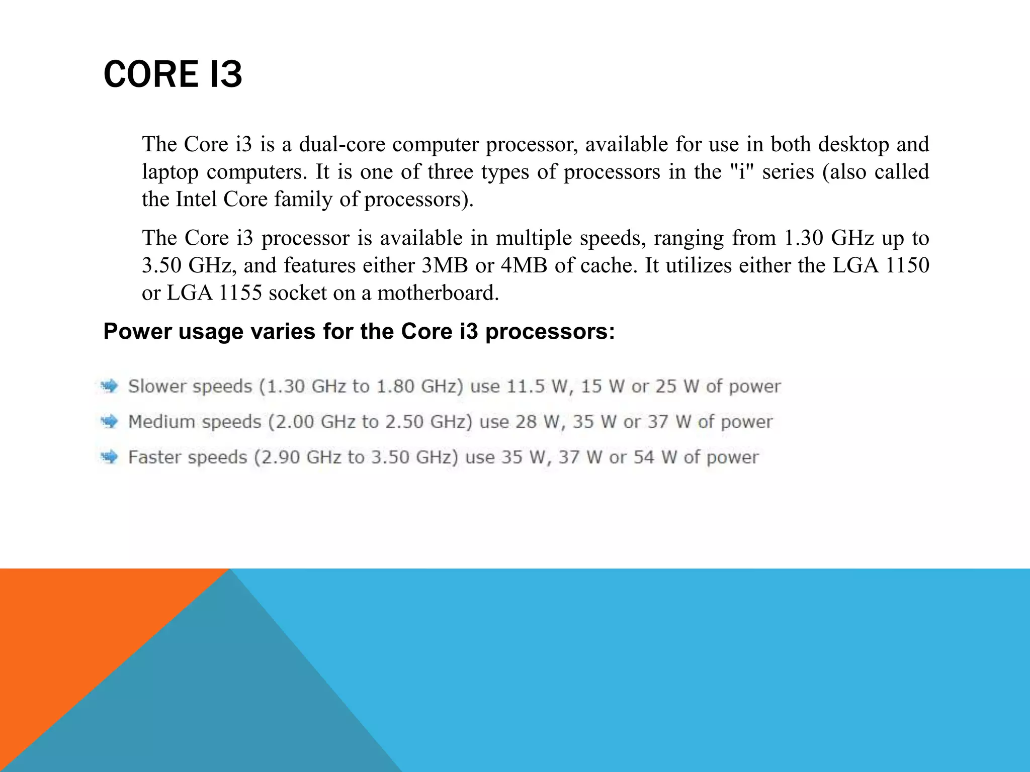 CORE I3
The Core i3 is a dual-core computer processor, available for use in both desktop and
laptop computers. It is one of three types of processors in the "i" series (also called
the Intel Core family of processors).
The Core i3 processor is available in multiple speeds, ranging from 1.30 GHz up to
3.50 GHz, and features either 3MB or 4MB of cache. It utilizes either the LGA 1150
or LGA 1155 socket on a motherboard.
Power usage varies for the Core i3 processors:
 