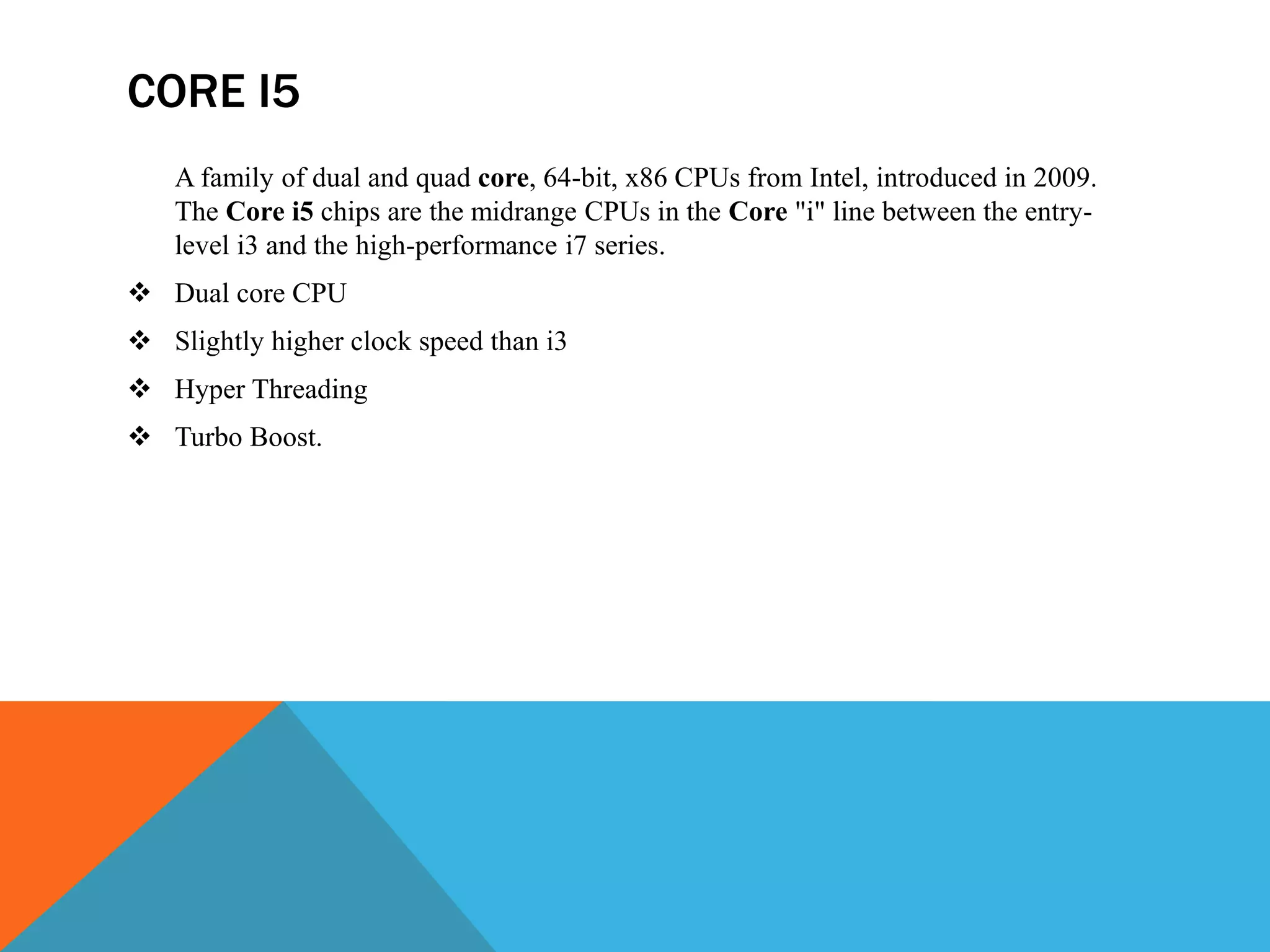 CORE I5
A family of dual and quad core, 64-bit, x86 CPUs from Intel, introduced in 2009.
The Core i5 chips are the midrange CPUs in the Core "i" line between the entry-
level i3 and the high-performance i7 series.
 Dual core CPU
 Slightly higher clock speed than i3
 Hyper Threading
 Turbo Boost.
 