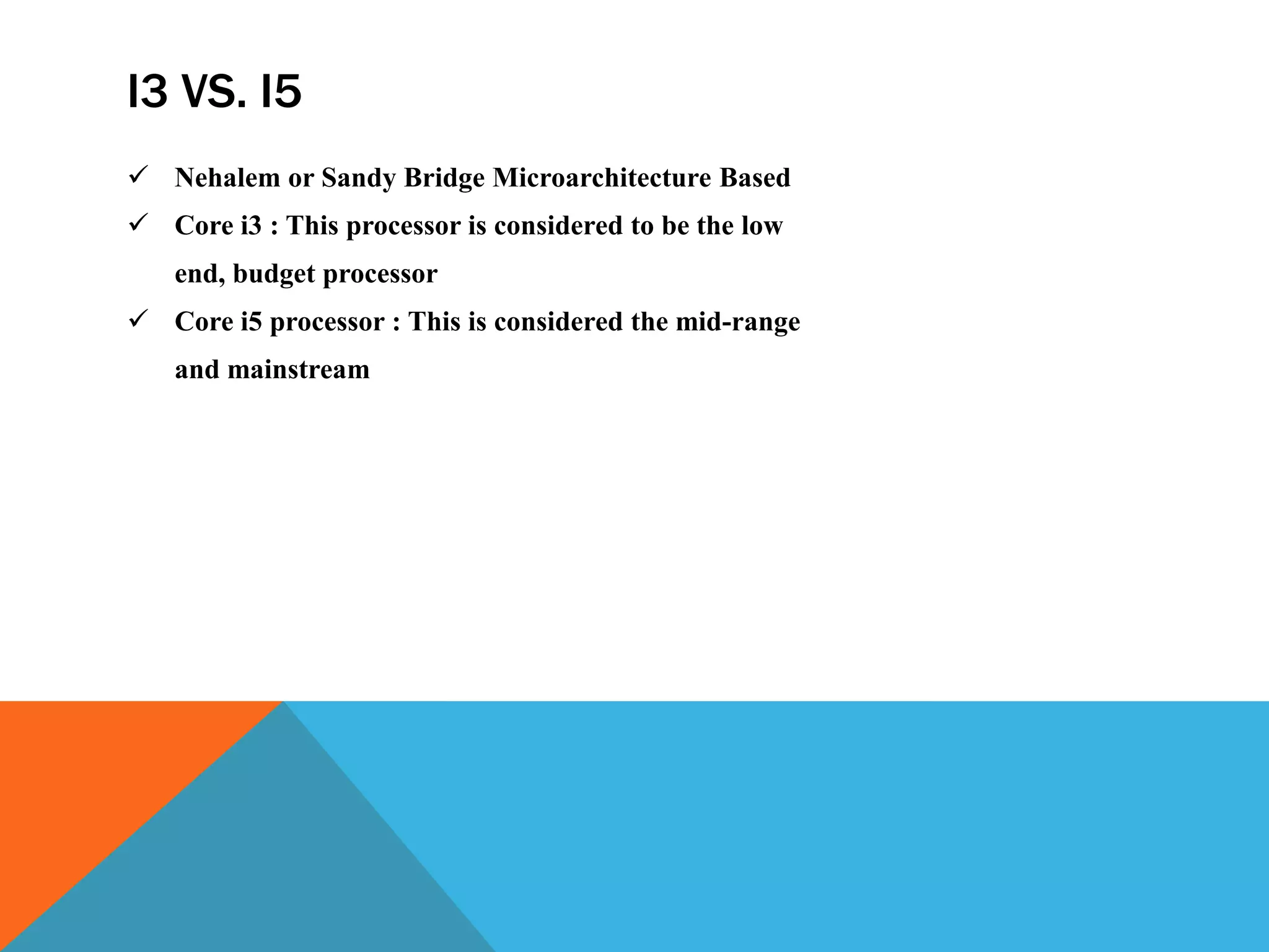 I3 VS. I5
 Nehalem or Sandy Bridge Microarchitecture Based
 Core i3 : This processor is considered to be the low
end, budget processor
 Core i5 processor : This is considered the mid-range
and mainstream
 