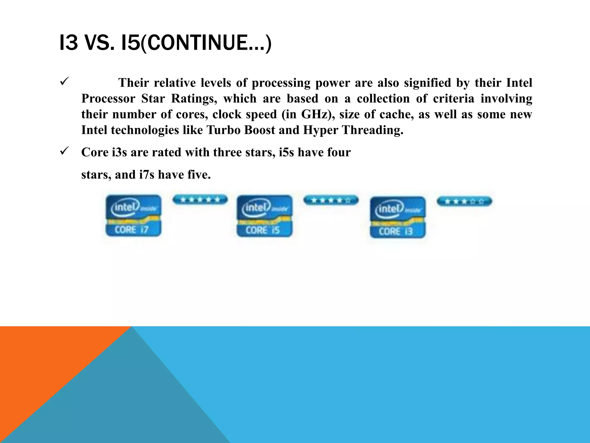 I3 VS. I5(CONTINUE…)
 Their relative levels of processing power are also signified by their Intel
Processor Star Ratings, which are based on a collection of criteria involving
their number of cores, clock speed (in GHz), size of cache, as well as some new
Intel technologies like Turbo Boost and Hyper Threading.
 Core i3s are rated with three stars, i5s have four
stars, and i7s have five.
 