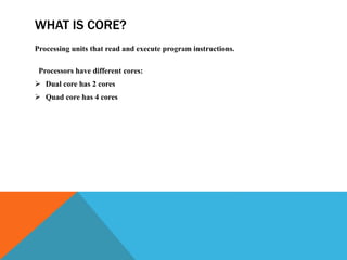WHAT IS CORE?
Processing units that read and execute program instructions.
Processors have different cores:
 Dual core has 2 cores
 Quad core has 4 cores
 