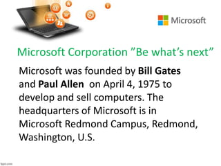Microsoft Corporation ”Be what’s next”
Microsoft was founded by Bill Gates
and Paul Allen on April 4, 1975 to
develop and sell computers. The
headquarters of Microsoft is in
Microsoft Redmond Campus, Redmond,
Washington, U.S.
 