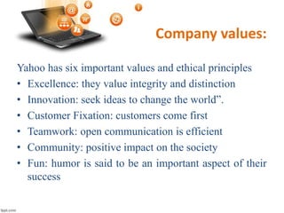 Company values:
Yahoo has six important values and ethical principles
• Excellence: they value integrity and distinction
• Innovation: seek ideas to change the world”.
• Customer Fixation: customers come first
• Teamwork: open communication is efficient
• Community: positive impact on the society
• Fun: humor is said to be an important aspect of their
success
 