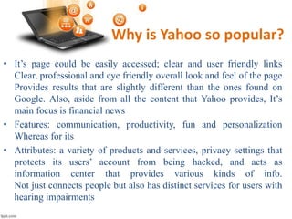 Why is Yahoo so popular?
• It’s page could be easily accessed; clear and user friendly links
Clear, professional and eye friendly overall look and feel of the page
Provides results that are slightly different than the ones found on
Google. Also, aside from all the content that Yahoo provides, It’s
main focus is financial news
• Features: communication, productivity, fun and personalization
Whereas for its
• Attributes: a variety of products and services, privacy settings that
protects its users’ account from being hacked, and acts as
information center that provides various kinds of info.
Not just connects people but also has distinct services for users with
hearing impairments
 