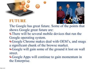 FUTURE
The Google has great future. Some of the points that
shows Google great future are:
There will be several mobile devices that run the
Google operating system.
Google Chrome makes deal with OEM’s, and snags
a significant chunk of the browse market.
Google will gain some of the ground it lost on wall
street.
Google Apps will continue to gain momentum in
the Enterprise.
 