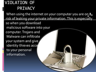 VIOLATION OF
PRIVACY
When using the internet on your computer you are on a
risk of leaking your private information.This is especially
so when you download
malicious software into your
computer.Trojans and
Malware can infiltrate
your system and give
identity thieves access
to your personal
information.
 