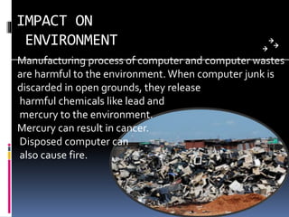 IMPACT ON
ENVIRONMENT
Manufacturing process of computer and computer wastes
are harmful to the environment.When computer junk is
discarded in open grounds, they release
harmful chemicals like lead and
mercury to the environment.
Mercury can result in cancer.
Disposed computer can
also cause fire.
 
