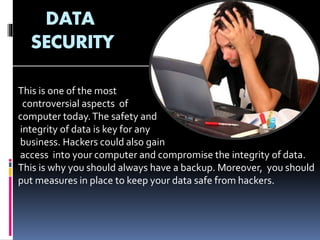 DATA
SECURITY
This is one of the most
controversial aspects of
computer today.The safety and
integrity of data is key for any
business. Hackers could also gain
access into your computer and compromise the integrity of data.
This is why you should always have a backup. Moreover, you should
put measures in place to keep your data safe from hackers.
 
