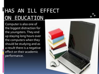 HAS AN ILL EFFECT
ON EDUCATION
Computer is also one of
the biggest distraction for
the youngsters.They end
up staying long hours over
the computers when they
should be studying and as
a result there is a negative
effect on their academic
performance.
 