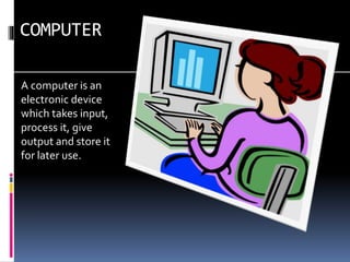 COMPUTER
A computer is an
electronic device
which takes input,
process it, give
output and store it
for later use.
 