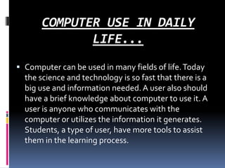 COMPUTER USE IN DAILY
LIFE...
 Computer can be used in many fields of life.Today
the science and technology is so fast that there is a
big use and information needed. A user also should
have a brief knowledge about computer to use it. A
user is anyone who communicates with the
computer or utilizes the information it generates.
Students, a type of user, have more tools to assist
them in the learning process.
 