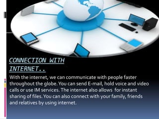CONNECTION WITH
INTERNET..
With the internet, we can communicate with people faster
throughout the globe.You can send E-mail, hold voice and video
calls or use IM services.The internet also allows for instant
sharing of files.You can also connect with your family, friends
and relatives by using internet.
 