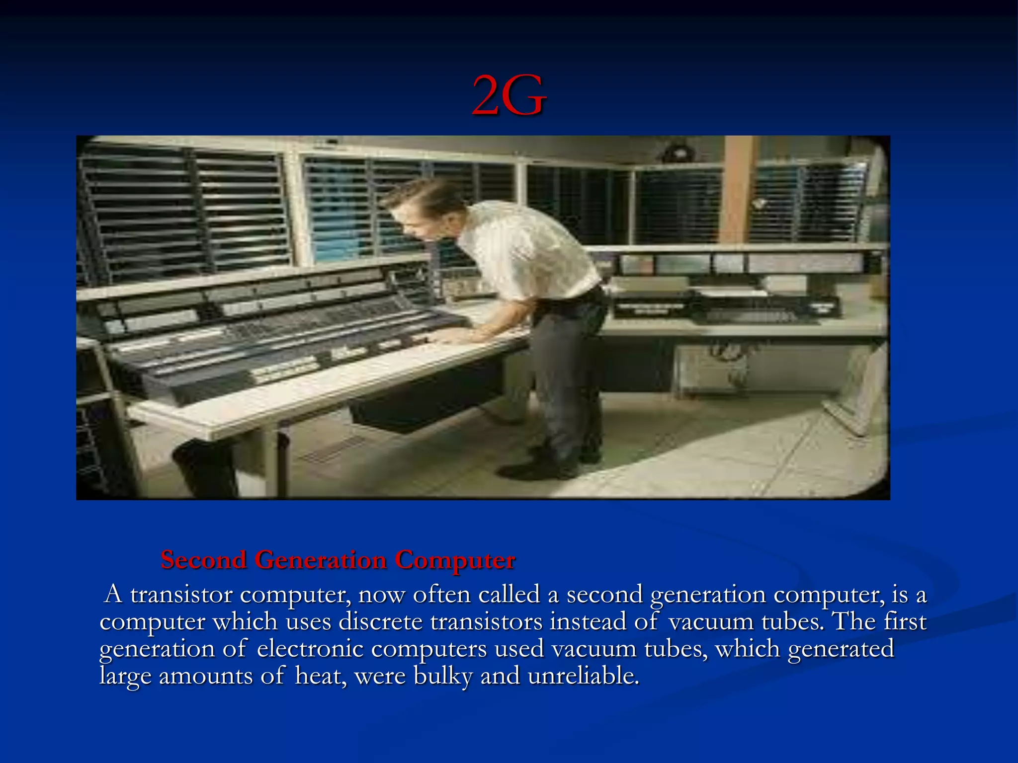 2G
Second Generation Computer
A transistor computer, now often called a second generation computer, is a
computer which uses discrete transistors instead of vacuum tubes. The first
generation of electronic computers used vacuum tubes, which generated
large amounts of heat, were bulky and unreliable.
 