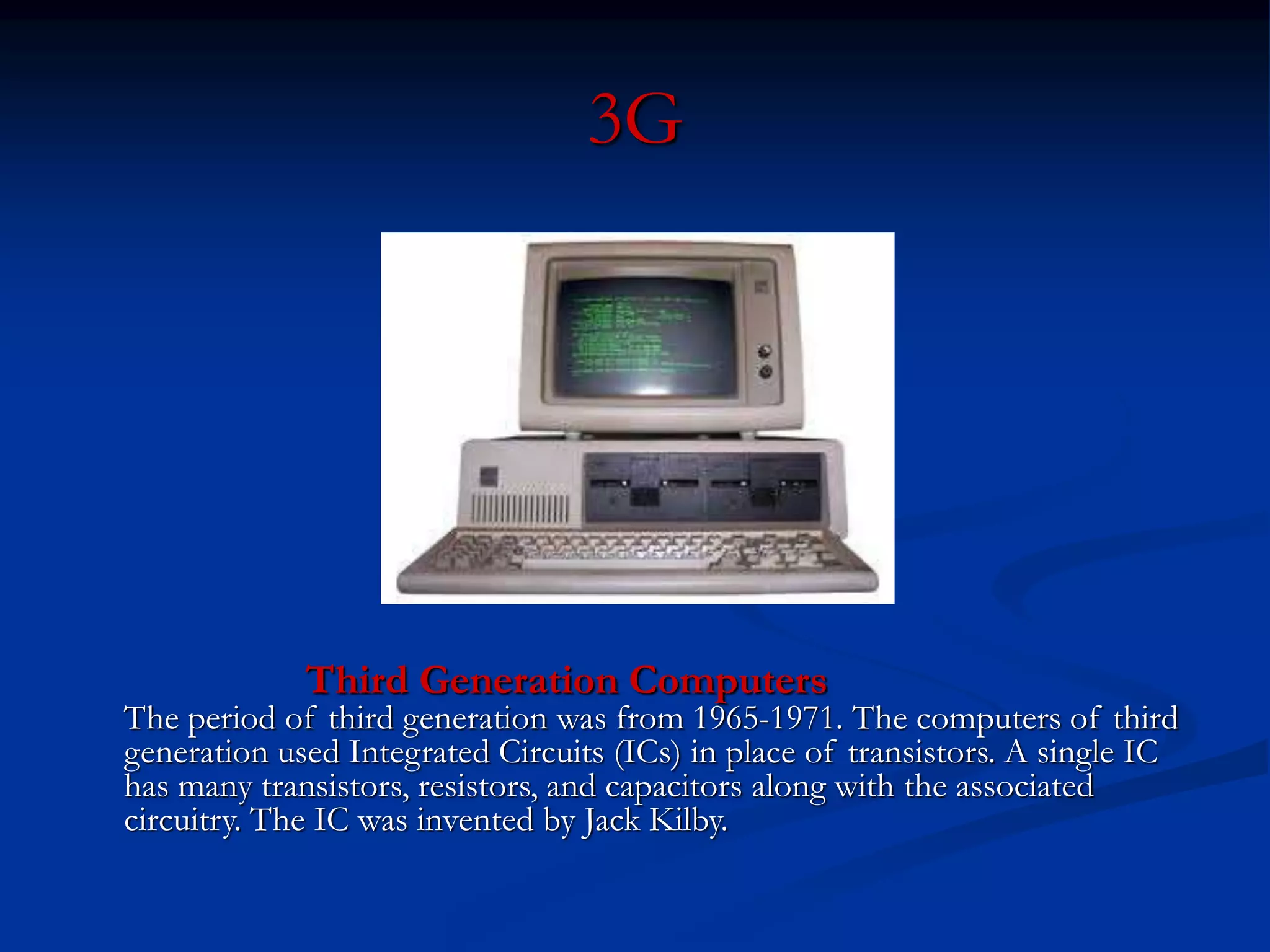 3G
Third Generation Computers
The period of third generation was from 1965-1971. The computers of third
generation used Integrated Circuits (ICs) in place of transistors. A single IC
has many transistors, resistors, and capacitors along with the associated
circuitry. The IC was invented by Jack Kilby.
 