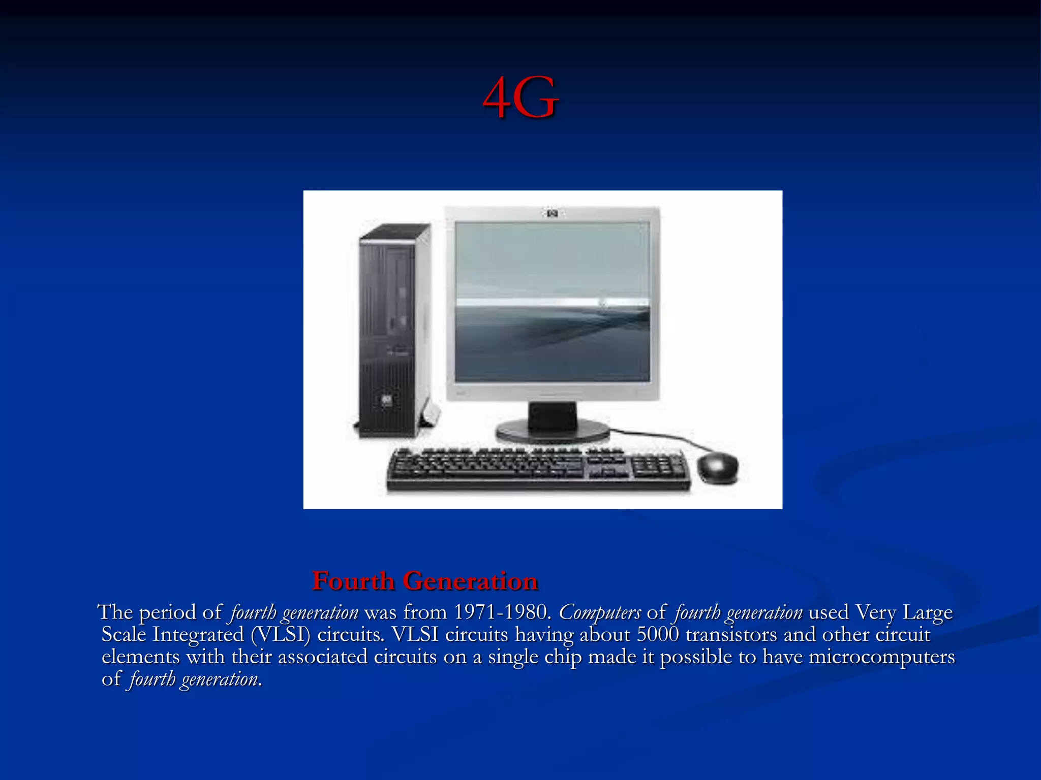 4G
Fourth Generation
The period of fourth generation was from 1971-1980. Computers of fourth generation used Very Large
Scale Integrated (VLSI) circuits. VLSI circuits having about 5000 transistors and other circuit
elements with their associated circuits on a single chip made it possible to have microcomputers
of fourth generation.
 