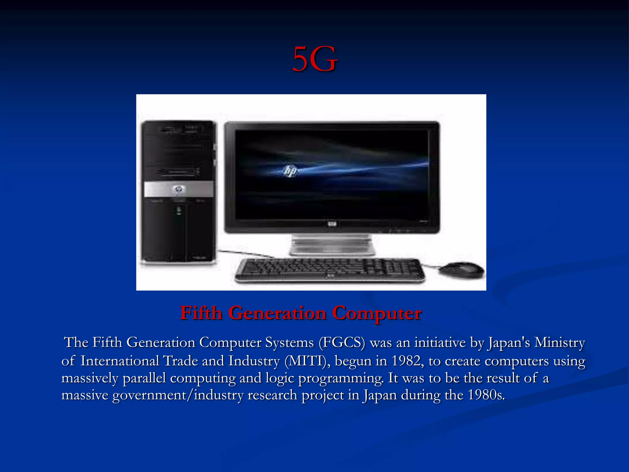 5G
Fifth Generation Computer
The Fifth Generation Computer Systems (FGCS) was an initiative by Japan's Ministry
of International Trade and Industry (MITI), begun in 1982, to create computers using
massively parallel computing and logic programming. It was to be the result of a
massive government/industry research project in Japan during the 1980s.
 