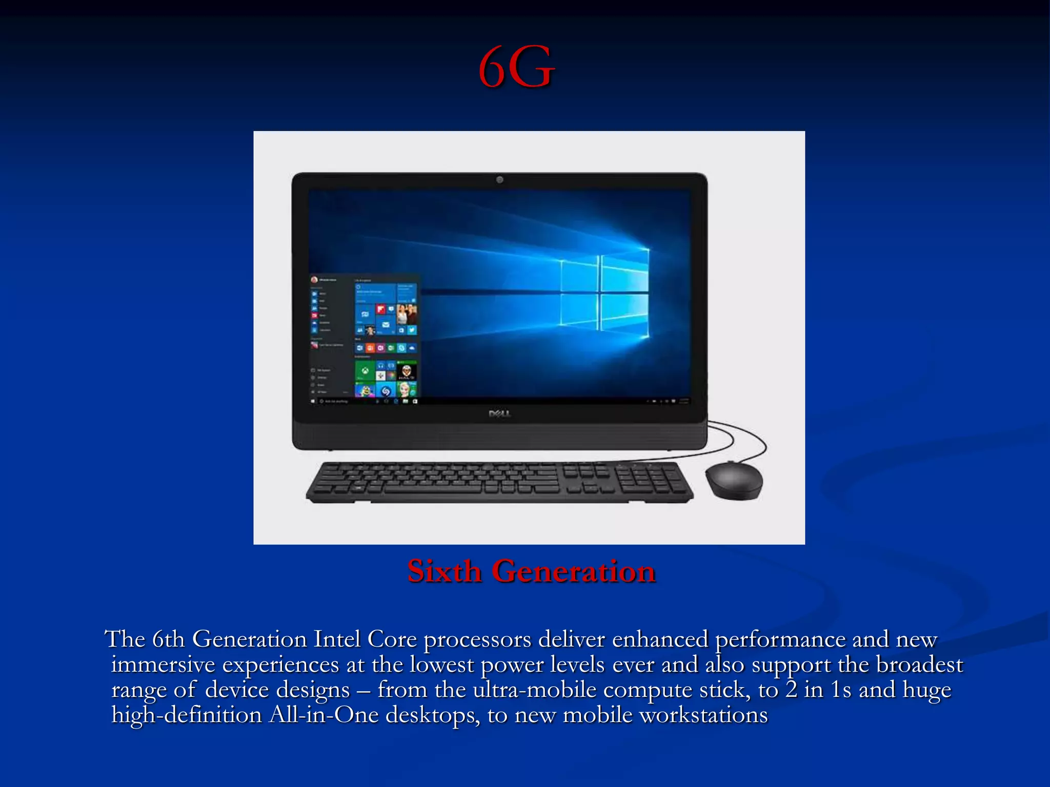 6G
Sixth Generation
The 6th Generation Intel Core processors deliver enhanced performance and new
immersive experiences at the lowest power levels ever and also support the broadest
range of device designs – from the ultra-mobile compute stick, to 2 in 1s and huge
high-definition All-in-One desktops, to new mobile workstations
 