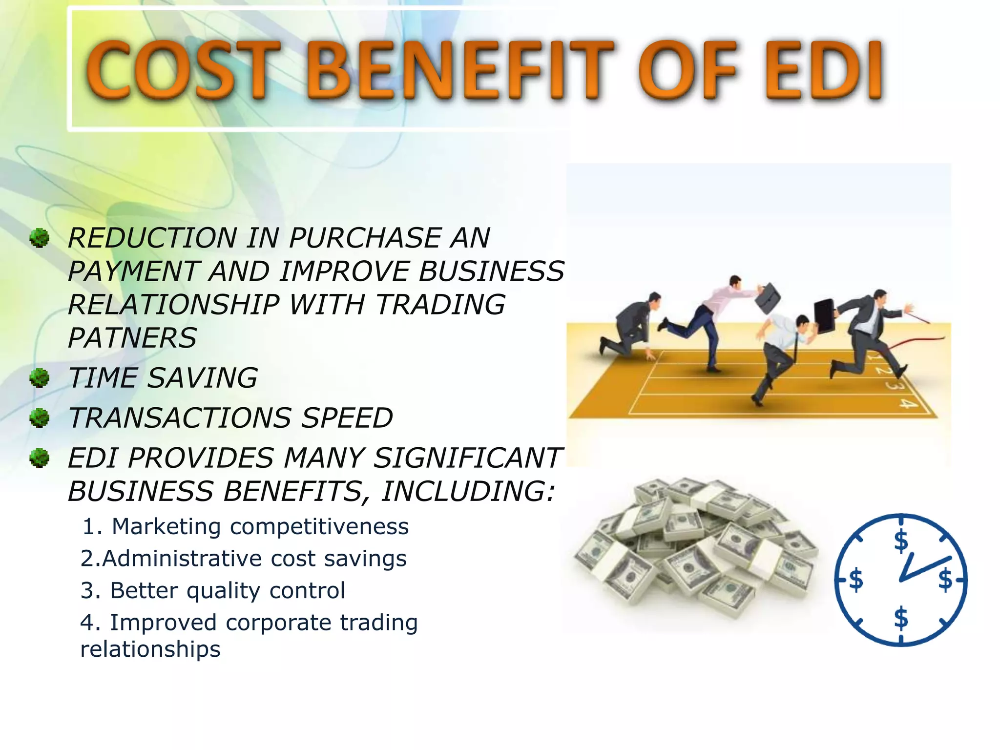 REDUCTION IN PURCHASE AN
PAYMENT AND IMPROVE BUSINESS
RELATIONSHIP WITH TRADING
PATNERS
TIME SAVING
TRANSACTIONS SPEED
EDI PROVIDES MANY SIGNIFICANT
BUSINESS BENEFITS, INCLUDING:
1. Marketing competitiveness
2.Administrative cost savings
3. Better quality control
4. Improved corporate trading
relationships
 