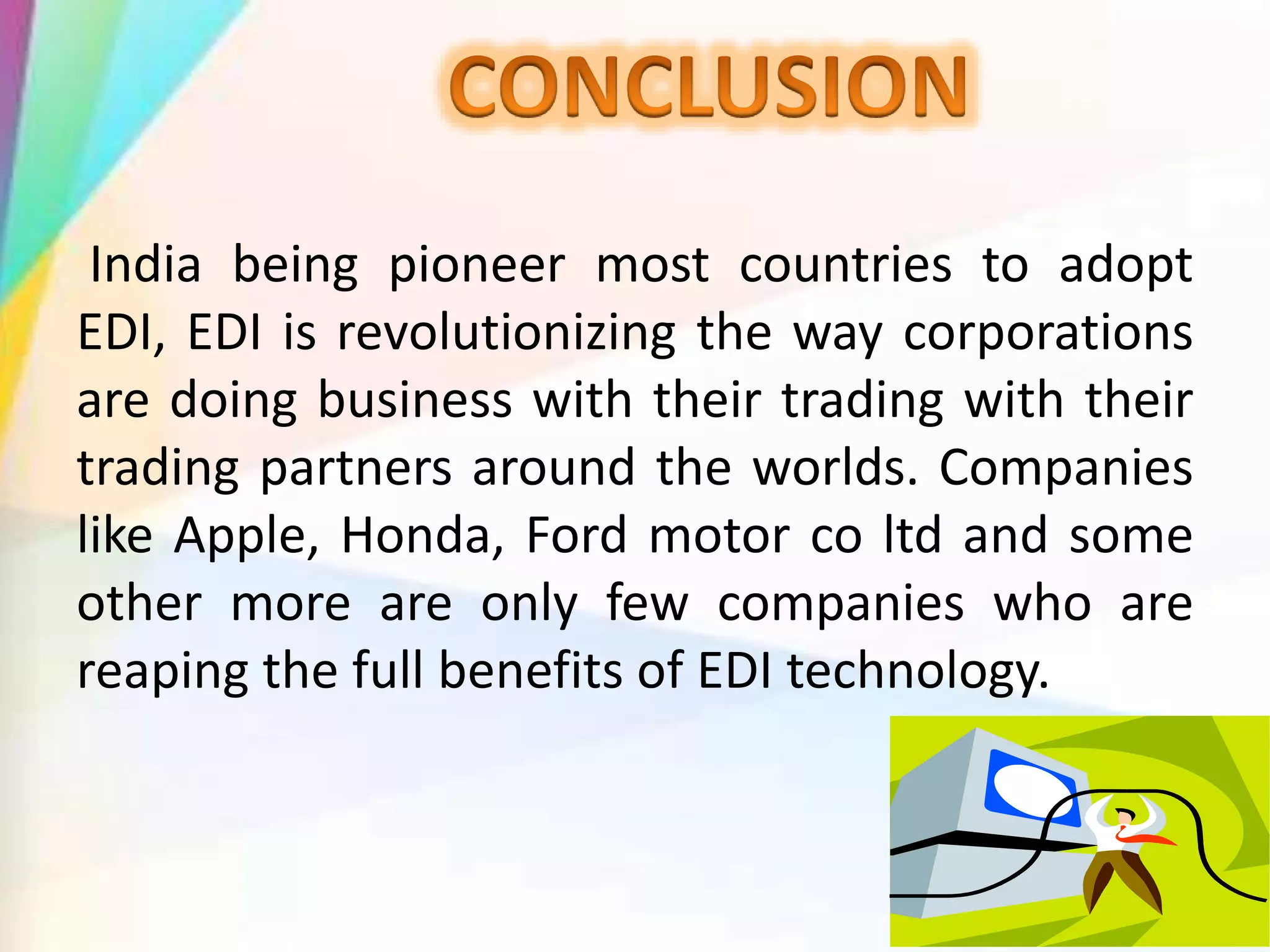 India being pioneer most countries to adopt
EDI, EDI is revolutionizing the way corporations
are doing business with their trading with their
trading partners around the worlds. Companies
like Apple, Honda, Ford motor co ltd and some
other more are only few companies who are
reaping the full benefits of EDI technology.
 